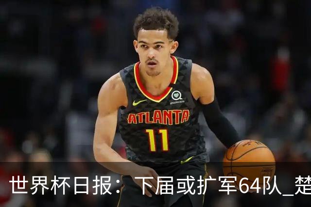 世界杯日报：下届或扩军64队 楚阿梅尼复出战西班牙