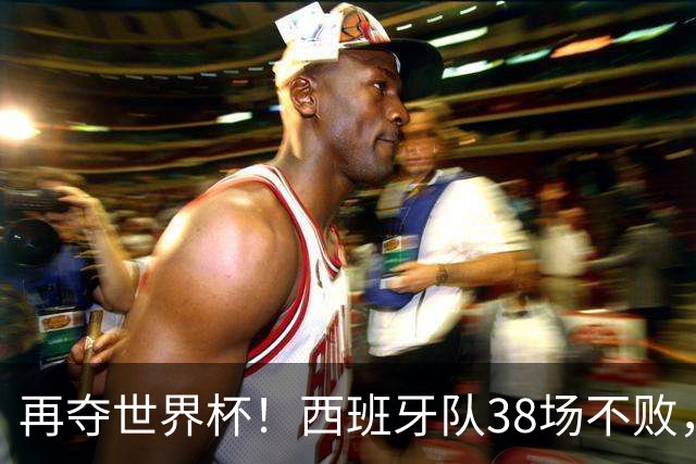 再夺世界杯！西班牙队38场不败，创造世界足坛国家队历史纪录