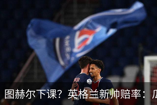 图赫尔下课？英格兰新帅赔率：瓜迪奥拉居首 兰帕德上榜