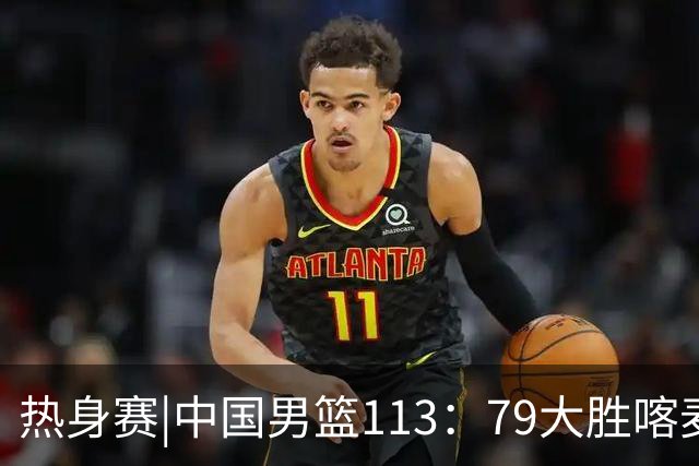 热身赛|中国男篮113：79大胜喀麦隆男篮，6人得分上双