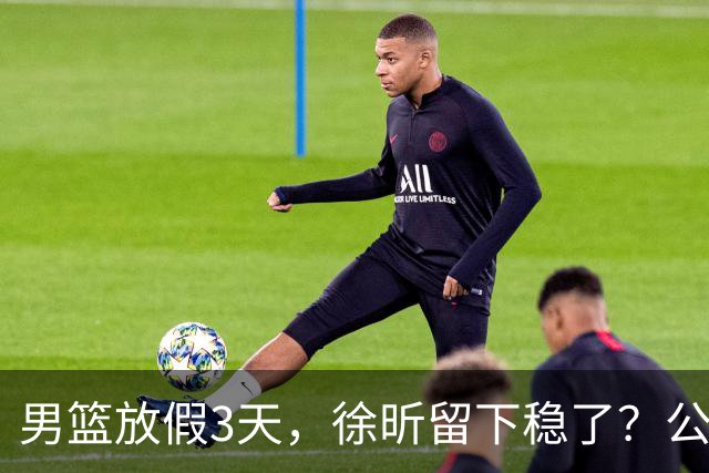 男篮放假3天，徐昕留下稳了？公开表态，郭士强欣慰，杜锋尴尬