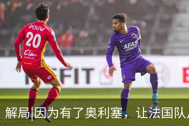 解局|因为有了奥利塞，让法国队从迷失欧洲杯到闪耀世界杯